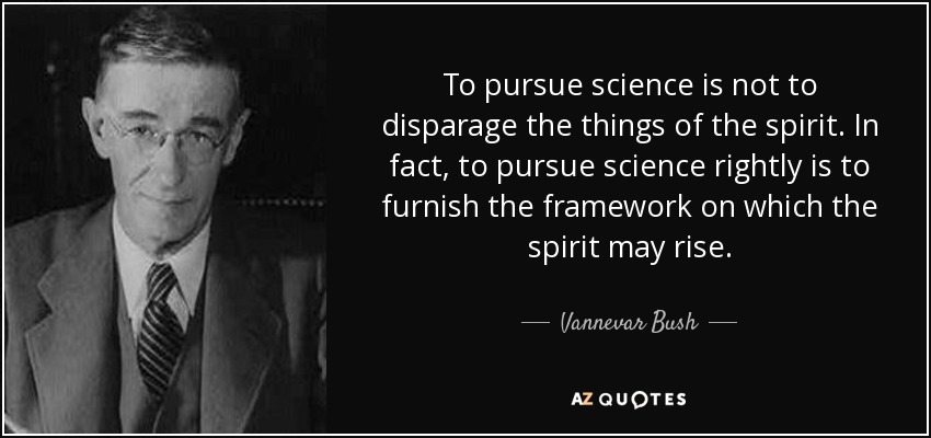 To pursue science is not to disparage the things of the spirit. In fact, to pursue science rightly is to furnish the framework on which the spirit may rise. - Vannevar Bush