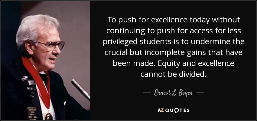To push for excellence today without continuing to push for access for less privileged students is to undermine the crucial but incomplete gains that have been made. Equity and excellence cannot be divided. - Ernest L. Boyer