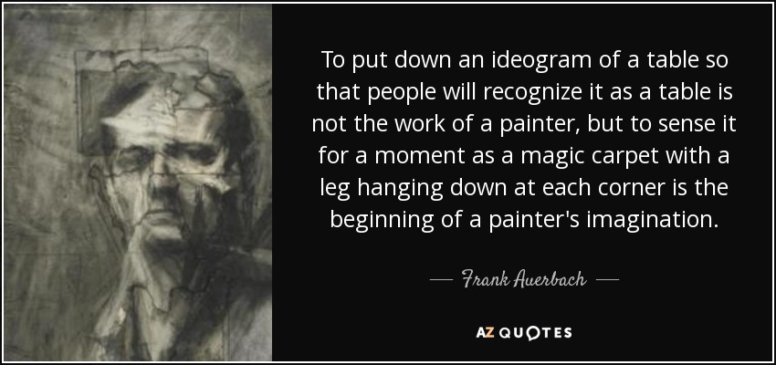 To put down an ideogram of a table so that people will recognize it as a table is not the work of a painter, but to sense it for a moment as a magic carpet with a leg hanging down at each corner is the beginning of a painter's imagination. - Frank Auerbach