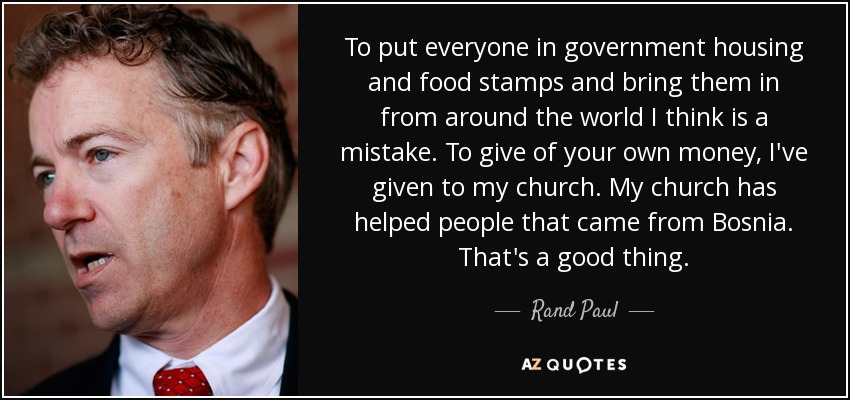 To put everyone in government housing and food stamps and bring them in from around the world I think is a mistake. To give of your own money, I've given to my church. My church has helped people that came from Bosnia. That's a good thing. - Rand Paul