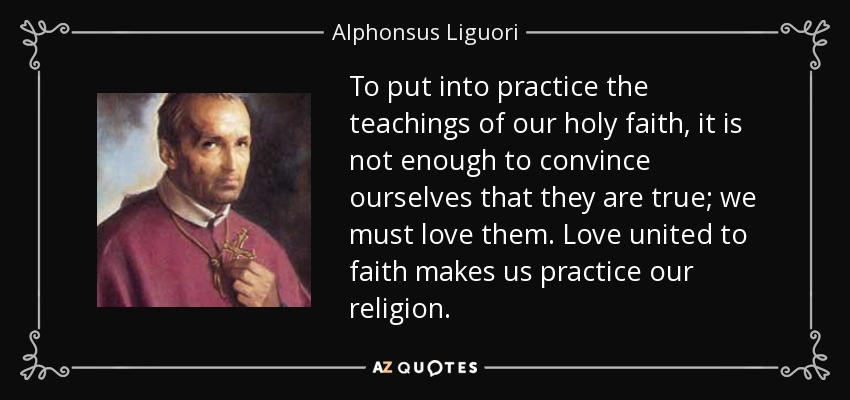To put into practice the teachings of our holy faith, it is not enough to convince ourselves that they are true; we must love them. Love united to faith makes us practice our religion. - Alphonsus Liguori
