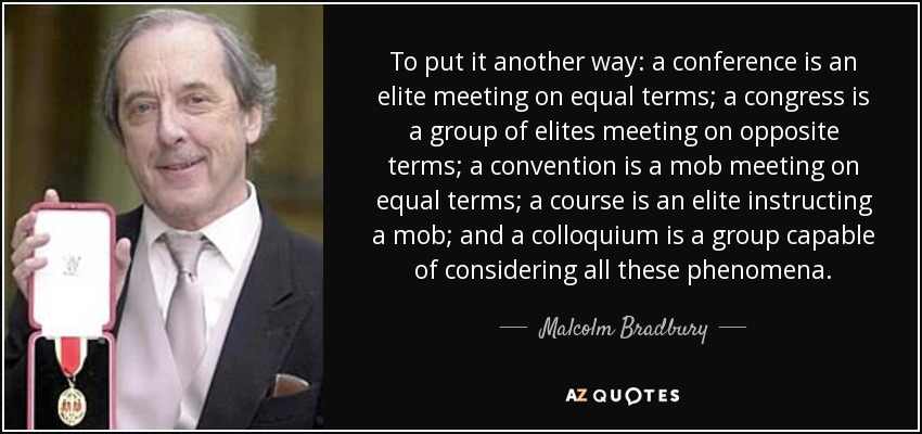 To put it another way: a conference is an elite meeting on equal terms; a congress is a group of elites meeting on opposite terms; a convention is a mob meeting on equal terms; a course is an elite instructing a mob; and a colloquium is a group capable of considering all these phenomena. - Malcolm Bradbury