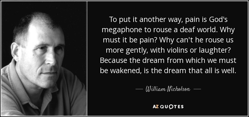 To put it another way, pain is God's megaphone to rouse a deaf world. Why must it be pain? Why can't he rouse us more gently, with violins or laughter? Because the dream from which we must be wakened, is the dream that all is well. - William Nicholson
