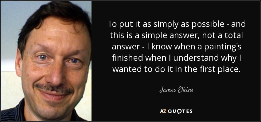 To put it as simply as possible - and this is a simple answer, not a total answer - I know when a painting's finished when I understand why I wanted to do it in the first place. - James Elkins
