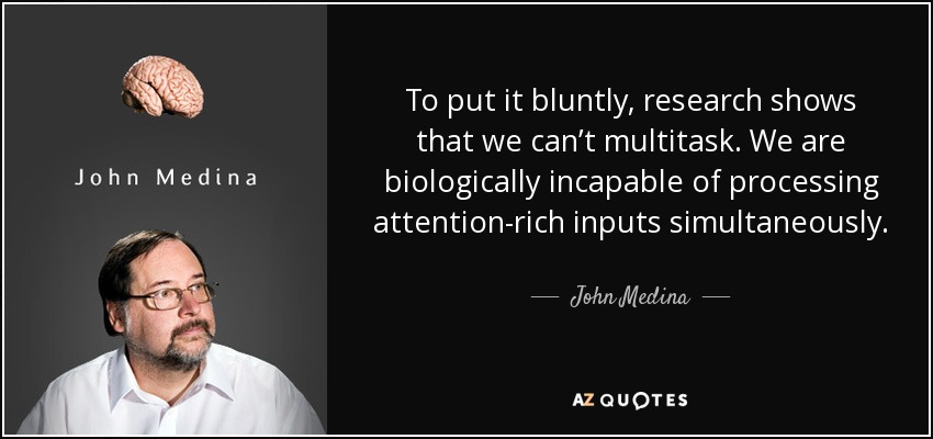 To put it bluntly, research shows that we can’t multitask. We are biologically incapable of processing attention-rich inputs simultaneously. - John Medina