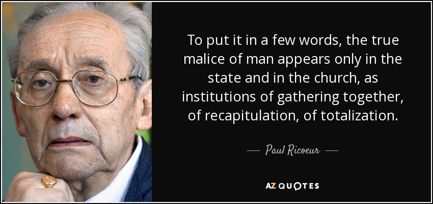 To put it in a few words, the true malice of man appears only in the state and in the church, as institutions of gathering together, of recapitulation, of totalization. - Paul Ricoeur