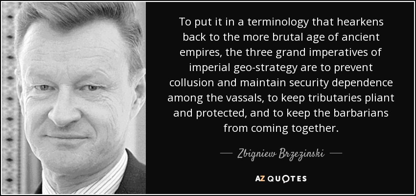 To put it in a terminology that hearkens back to the more brutal age of ancient empires, the three grand imperatives of imperial geo-strategy are to prevent collusion and maintain security dependence among the vassals, to keep tributaries pliant and protected, and to keep the barbarians from coming together. - Zbigniew Brzezinski