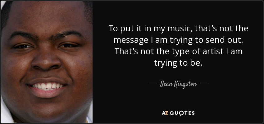 To put it in my music, that's not the message I am trying to send out. That's not the type of artist I am trying to be. - Sean Kingston
