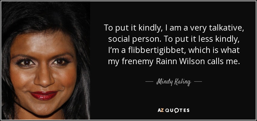 To put it kindly, I am a very talkative, social person. To put it less kindly, I’m a flibbertigibbet, which is what my frenemy Rainn Wilson calls me. - Mindy Kaling