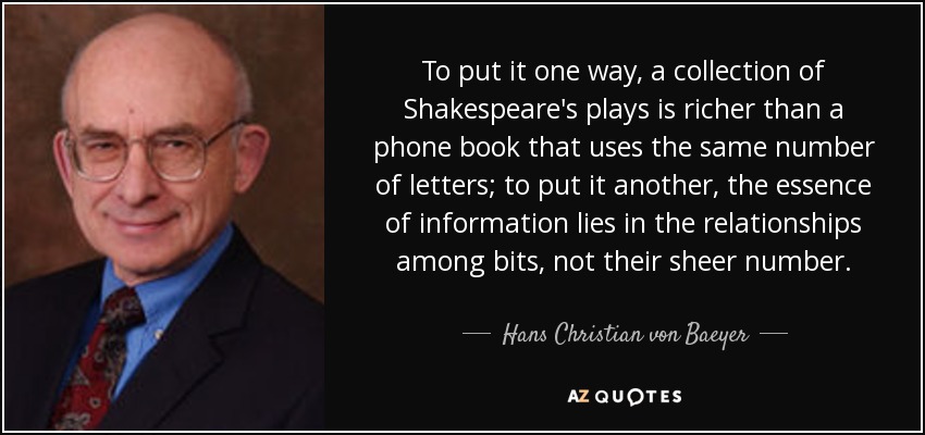 To put it one way, a collection of Shakespeare's plays is richer than a phone book that uses the same number of letters; to put it another, the essence of information lies in the relationships among bits, not their sheer number. - Hans Christian von Baeyer