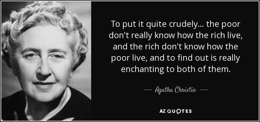 To put it quite crudely ... the poor don't really know how the rich live, and the rich don't know how the poor live, and to find out is really enchanting to both of them. - Agatha Christie