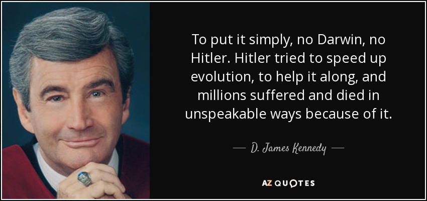 To put it simply, no Darwin, no Hitler. Hitler tried to speed up evolution, to help it along, and millions suffered and died in unspeakable ways because of it. - D. James Kennedy