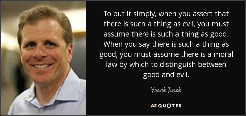 To put it simply, when you assert that there is such a thing as evil, you must assume there is such a thing as good. When you say there is such a thing as good, you must assume there is a moral law by which to distinguish between good and evil. - Frank Turek