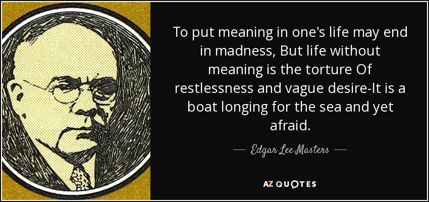 To put meaning in one's life may end in madness, But life without meaning is the torture Of restlessness and vague desire-It is a boat longing for the sea and yet afraid. - Edgar Lee Masters