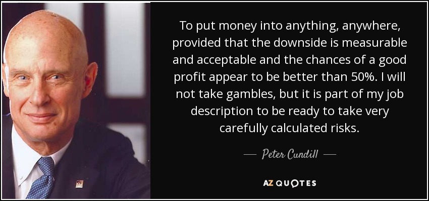 To put money into anything, anywhere, provided that the downside is measurable and acceptable and the chances of a good profit appear to be better than 50%. I will not take gambles, but it is part of my job description to be ready to take very carefully calculated risks. - Peter Cundill
