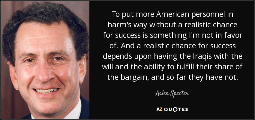 To put more American personnel in harm's way without a realistic chance for success is something I'm not in favor of. And a realistic chance for success depends upon having the Iraqis with the will and the ability to fulfill their share of the bargain, and so far they have not. - Arlen Specter