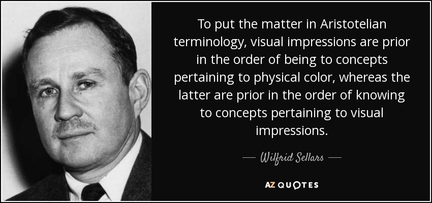 To put the matter in Aristotelian terminology, visual impressions are prior in the order of being to concepts pertaining to physical color, whereas the latter are prior in the order of knowing to concepts pertaining to visual impressions. - Wilfrid Sellars