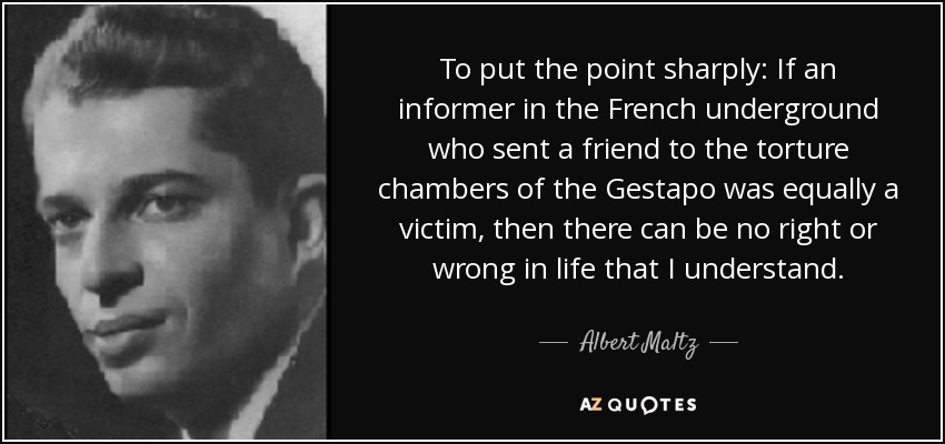 To put the point sharply: If an informer in the French underground who sent a friend to the torture chambers of the Gestapo was equally a victim, then there can be no right or wrong in life that I understand. - Albert Maltz