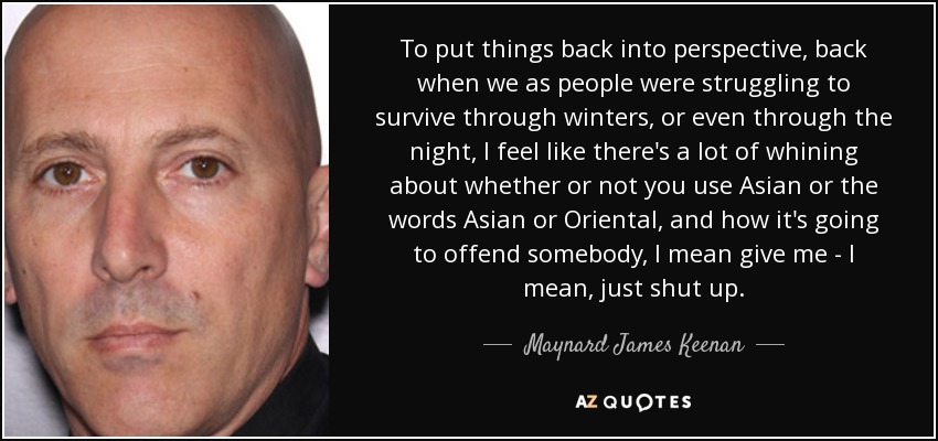 To put things back into perspective, back when we as people were struggling to survive through winters, or even through the night, I feel like there's a lot of whining about whether or not you use Asian or the words Asian or Oriental, and how it's going to offend somebody, I mean give me - I mean, just shut up. - Maynard James Keenan