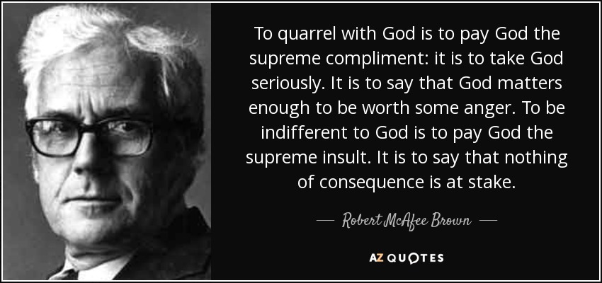 To quarrel with God is to pay God the supreme compliment: it is to take God seriously. It is to say that God matters enough to be worth some anger. To be indifferent to God is to pay God the supreme insult. It is to say that nothing of consequence is at stake. - Robert McAfee Brown