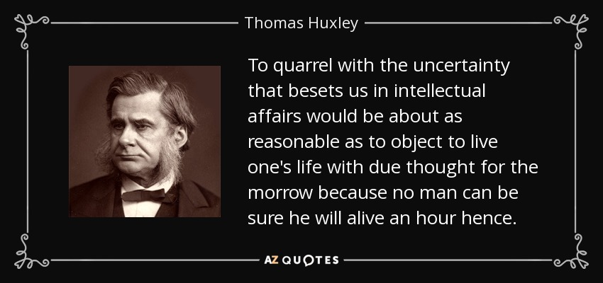 To quarrel with the uncertainty that besets us in intellectual affairs would be about as reasonable as to object to live one's life with due thought for the morrow because no man can be sure he will alive an hour hence. - Thomas Huxley
