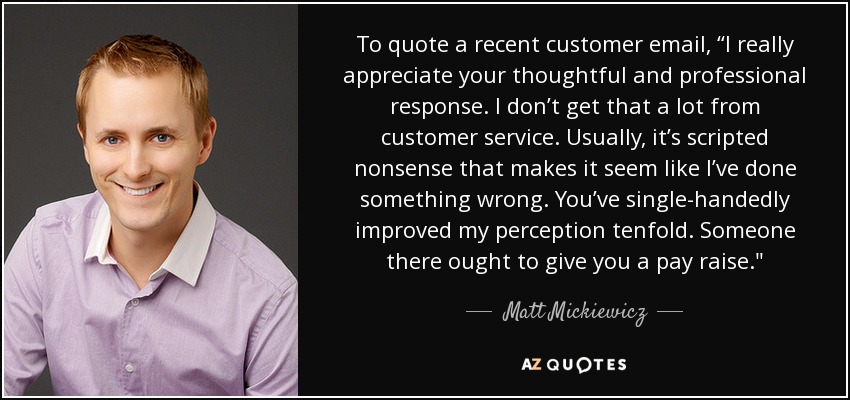 To quote a recent customer email, “I really appreciate your thoughtful and professional response. I don’t get that a lot from customer service. Usually, it’s scripted nonsense that makes it seem like I’ve done something wrong. You’ve single-handedly improved my perception tenfold. Someone there ought to give you a pay raise.