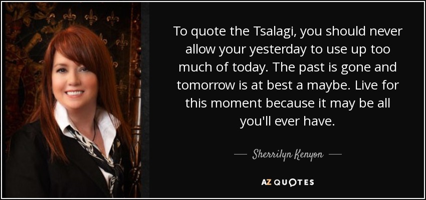 To quote the Tsalagi, you should never allow your yesterday to use up too much of today. The past is gone and tomorrow is at best a maybe. Live for this moment because it may be all you'll ever have. - Sherrilyn Kenyon