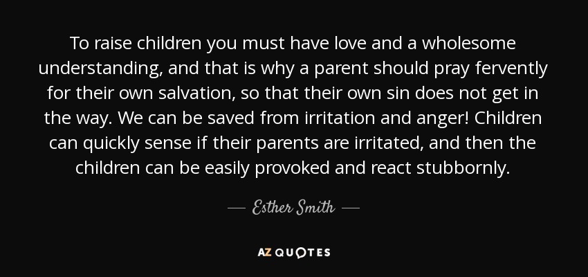 To raise children you must have love and a wholesome understanding, and that is why a parent should pray fervently for their own salvation, so that their own sin does not get in the way. We can be saved from irritation and anger! Children can quickly sense if their parents are irritated, and then the children can be easily provoked and react stubbornly. - Esther Smith