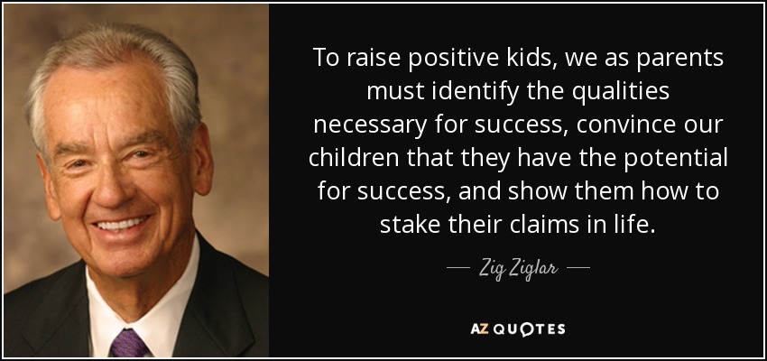 To raise positive kids, we as parents must identify the qualities necessary for success, convince our children that they have the potential for success, and show them how to stake their claims in life. - Zig Ziglar
