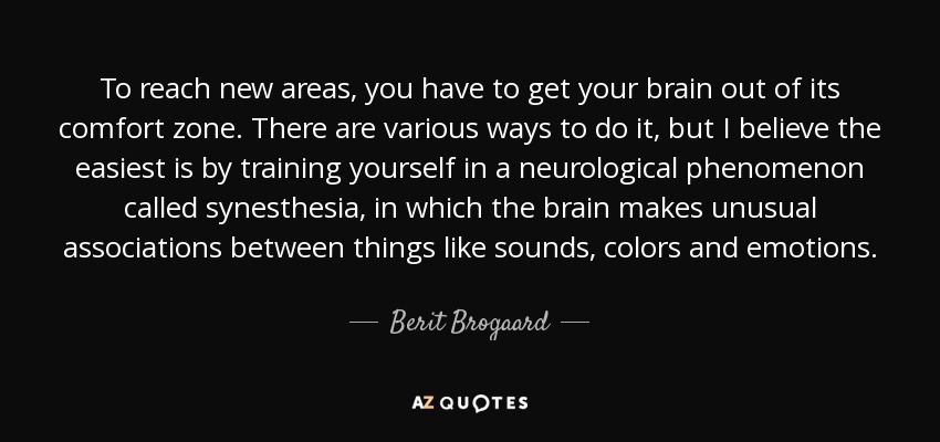 To reach new areas, you have to get your brain out of its comfort zone. There are various ways to do it, but I believe the easiest is by training yourself in a neurological phenomenon called synesthesia, in which the brain makes unusual associations between things like sounds, colors and emotions. - Berit Brogaard