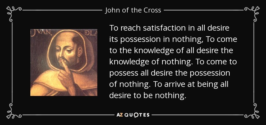 To reach satisfaction in all desire its possession in nothing, To come to the knowledge of all desire the knowledge of nothing. To come to possess all desire the possession of nothing. To arrive at being all desire to be nothing. - John of the Cross
