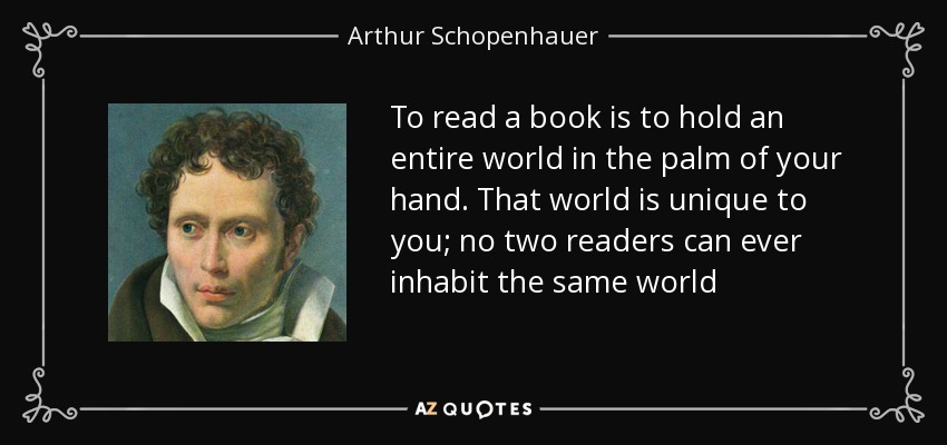 To read a book is to hold an entire world in the palm of your hand. That world is unique to you; no two readers can ever inhabit the same world - Arthur Schopenhauer