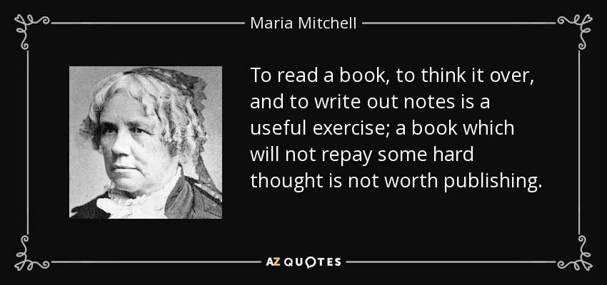 To read a book, to think it over, and to write out notes is a useful exercise; a book which will not repay some hard thought is not worth publishing. - Maria Mitchell