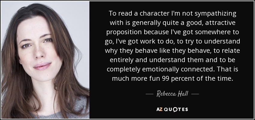 To read a character I'm not sympathizing with is generally quite a good, attractive proposition because I've got somewhere to go, I've got work to do, to try to understand why they behave like they behave, to relate entirely and understand them and to be completely emotionally connected. That is much more fun 99 percent of the time. - Rebecca Hall