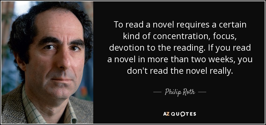 To read a novel requires a certain kind of concentration, focus, devotion to the reading. If you read a novel in more than two weeks, you don't read the novel really. - Philip Roth