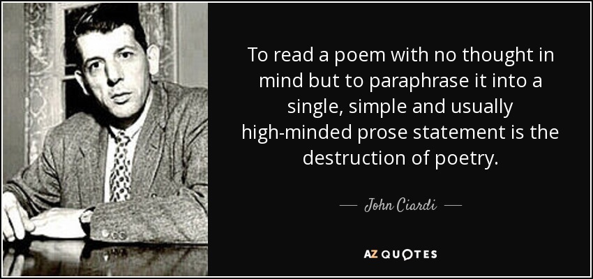 To read a poem with no thought in mind but to paraphrase it into a single, simple and usually high-minded prose statement is the destruction of poetry. - John Ciardi