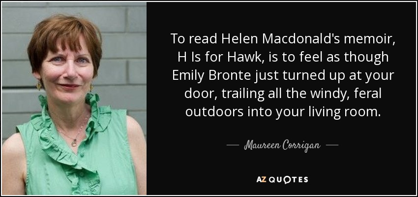 To read Helen Macdonald's memoir, H Is for Hawk, is to feel as though Emily Bronte just turned up at your door, trailing all the windy, feral outdoors into your living room. - Maureen Corrigan