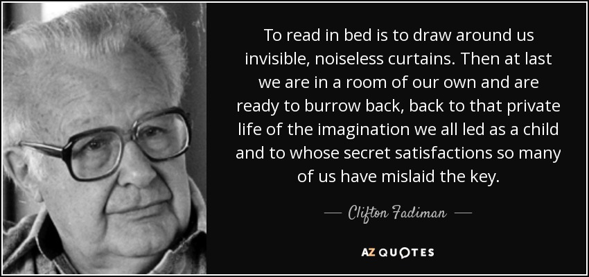 To read in bed is to draw around us invisible, noiseless curtains. Then at last we are in a room of our own and are ready to burrow back, back to that private life of the imagination we all led as a child and to whose secret satisfactions so many of us have mislaid the key. - Clifton Fadiman