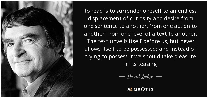 to read is to surrender oneself to an endless displacement of curiosity and desire from one sentence to another, from one action to another, from one level of a text to another. The text unveils itself before us, but never allows itself to be possessed; and instead of trying to possess it we should take pleasure in its teasing - David Lodge