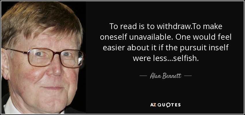 To read is to withdraw.To make oneself unavailable. One would feel easier about it if the pursuit inself were less...selfish. - Alan Bennett