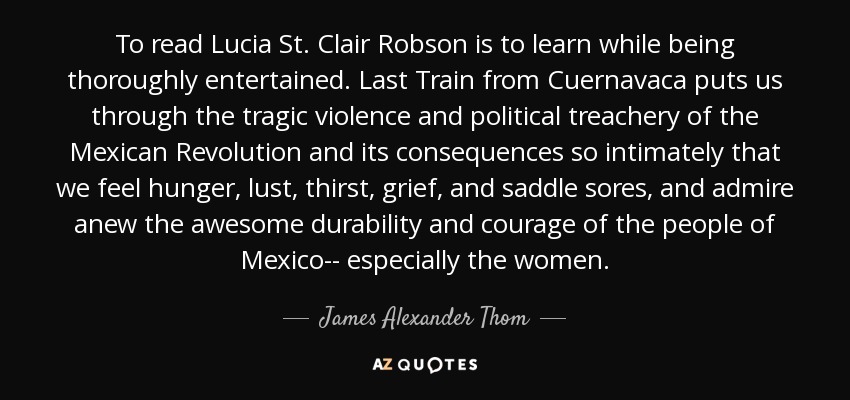 To read Lucia St. Clair Robson is to learn while being thoroughly entertained. Last Train from Cuernavaca puts us through the tragic violence and political treachery of the Mexican Revolution and its consequences so intimately that we feel hunger, lust, thirst, grief, and saddle sores, and admire anew the awesome durability and courage of the people of Mexico-- especially the women. - James Alexander Thom