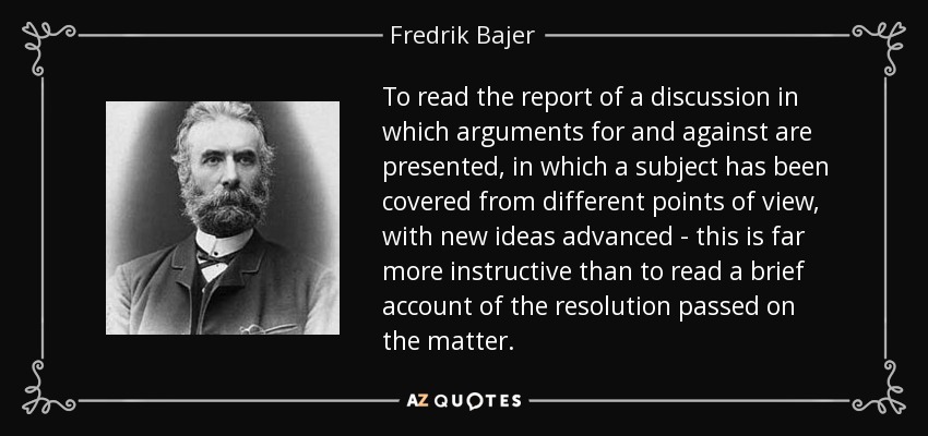 To read the report of a discussion in which arguments for and against are presented, in which a subject has been covered from different points of view, with new ideas advanced - this is far more instructive than to read a brief account of the resolution passed on the matter. - Fredrik Bajer