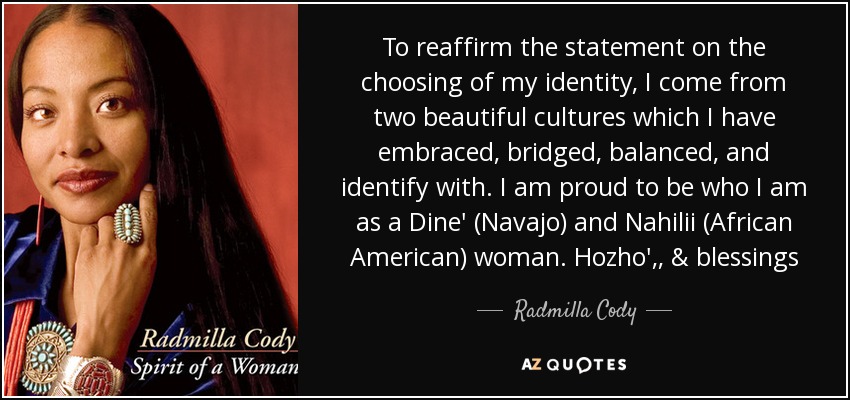 To reaffirm the statement on the choosing of my identity, I come from two beautiful cultures which I have embraced, bridged, balanced, and identify with. I am proud to be who I am as a Dine' (Navajo) and Nahilii (African American) woman. Hozho', , & blessings - Radmilla Cody