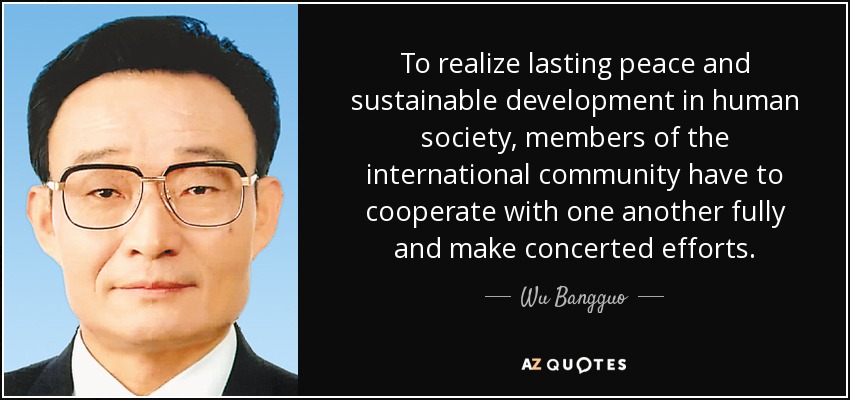 To realize lasting peace and sustainable development in human society, members of the international community have to cooperate with one another fully and make concerted efforts. - Wu Bangguo