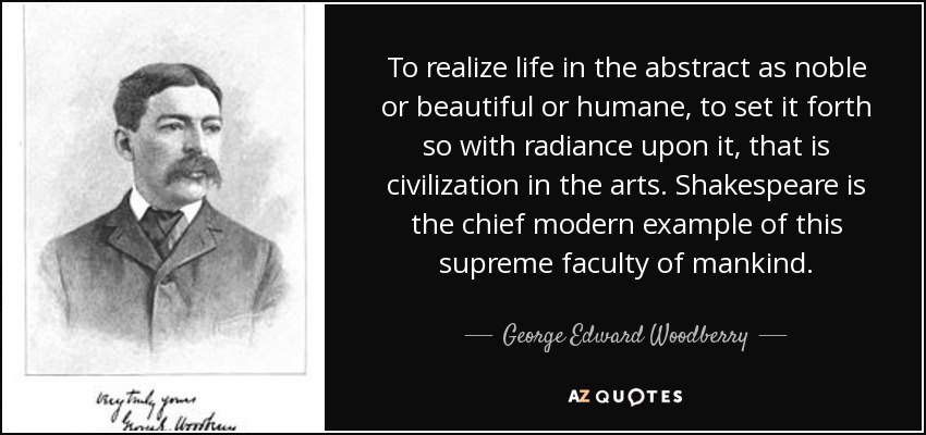 To realize life in the abstract as noble or beautiful or humane, to set it forth so with radiance upon it, that is civilization in the arts. Shakespeare is the chief modern example of this supreme faculty of mankind. - George Edward Woodberry