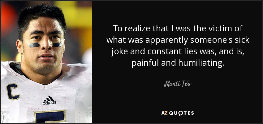 To realize that I was the victim of what was apparently someone's sick joke and constant lies was, and is, painful and humiliating. - Manti Te'o