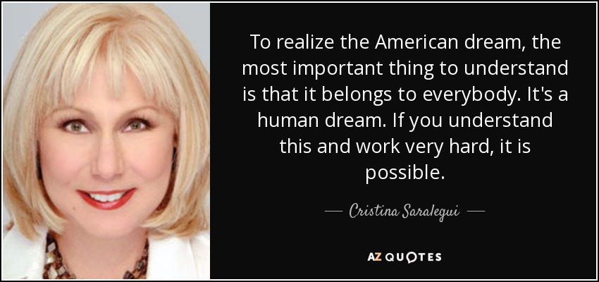To realize the American dream, the most important thing to understand is that it belongs to everybody. It's a human dream. If you understand this and work very hard, it is possible. - Cristina Saralegui