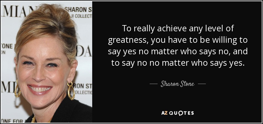 To really achieve any level of greatness, you have to be willing to say yes no matter who says no, and to say no no matter who says yes. - Sharon Stone