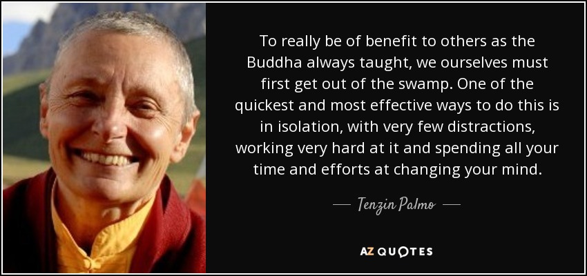 To really be of benefit to others as the Buddha always taught, we ourselves must first get out of the swamp. One of the quickest and most effective ways to do this is in isolation, with very few distractions, working very hard at it and spending all your time and efforts at changing your mind. - Tenzin Palmo
