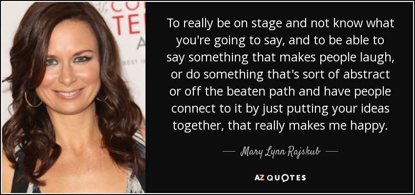 To really be on stage and not know what you're going to say, and to be able to say something that makes people laugh, or do something that's sort of abstract or off the beaten path and have people connect to it by just putting your ideas together, that really makes me happy. - Mary Lynn Rajskub